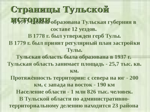 Страницы Тульской истории  В 1777 г. была образована Тульская губерния в составе 12 уездов. В 1778 г. был утвержден герб Тулы. В 1779 г. был принят регулярный план застройки Тулы. Тульская область была образована в 1937 г. Тульская область занимает площадь - 25,7 тыс. кв. км. Протяжённость территории: с севера на юг - 200 км, с запада на восток - 190 км Население области - 1 млн 826 тыс. человек. В Тульской области по административно-территориальному делению находится 23 района . 