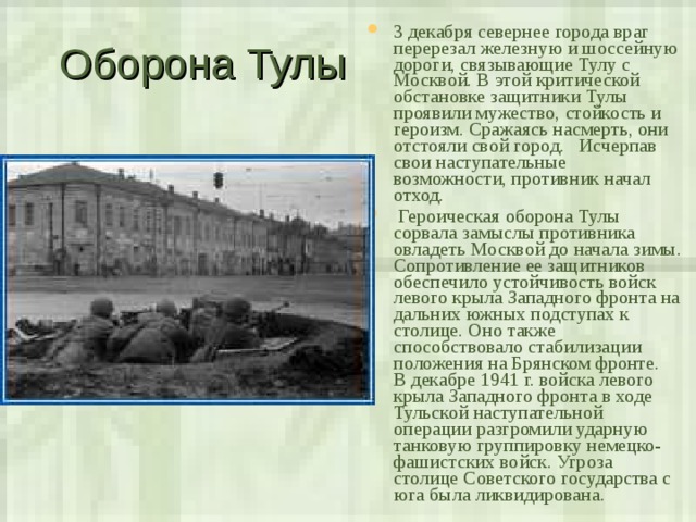Оборона Тулы 3 декабря севернее города враг перерезал железную и шоссейную дороги, связывающие Тулу с Москвой. В этой критической обстановке защитники Тулы проявили мужество, стойкость и героизм. Сражаясь насмерть, они отстояли свой город. Исчерпав свои наступательные возможности, противник начал отход.  Героическая оборона Тулы сорвала замыслы противника овладеть Москвой до начала зимы. Сопротивление ее защитников обеспечило устойчивость войск левого крыла Западного фронта на дальних южных подступах к столице. Оно также способствовало стабилизации положения на Брянском фронте.  В декабре 1941 г. войска левого крыла Западного фронта в ходе Тульской наступательной операции разгромили ударную танковую группировку немецко-фашистских войск. Угроза столице Советского государства с юга была ликвидирована. 