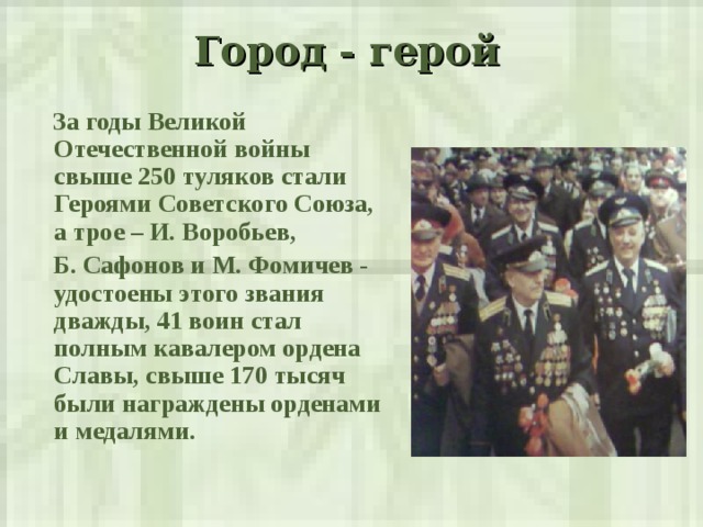 Город - герой    За годы Великой Отечественной войны свыше 250 туляков стали Героями Советского Союза, а трое – И. Воробьев,  Б. Сафонов и М. Фомичев - удостоены этого звания дважды, 41 воин стал полным кавалером ордена Славы, свыше 170 тысяч были награждены орденами и медалями.  