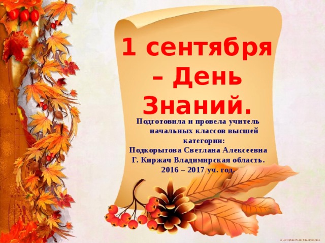 1 сентября – День Знаний. Подготовила и провела учитель начальных классов высшей категории: Подкорытова Светлана Алексеевна Г. Киржач Владимирская область. 2016 – 2017 уч. год. 
