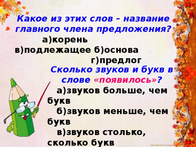 Какое из этих слов – название главного члена предложения?  а)корень в)подлежащее б)основа г)предлог Сколько звуков и букв в слове «появилось» ?  а)звуков больше, чем букв  б)звуков меньше, чем букв  в)звуков столько, сколько букв  г)звуков на 1 меньше, чем букв 