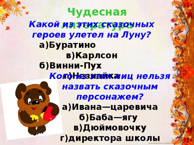 Чудесная литература Какой из этих сказочных героев улетел на Луну?  а)Буратино в)Карлсон  б)Винни-Пух г)Незнайка Кого из этих лиц нельзя назвать сказочным персонажем? а)Ивана—царевича б)Баба—ягу в)Дюймовочку г)директора школы 