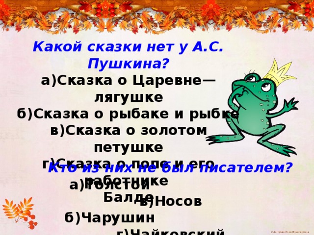 Какой сказки нет у А.С. Пушкина? а)Сказка о Царевне—лягушке б)Сказка о рыбаке и рыбке в)Сказка о золотом петушке г)Сказка о попе и его работнике Балде Кто из них не был писателем?  а)Толстой в)Носов  б)Чарушин г)Чайковский 