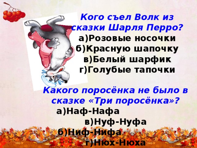 Кого съел Волк из сказки Шарля Перро? а)Розовые носочки б)Красную шапочку в)Белый шарфик г)Голубые тапочки Какого поросёнка не было в сказке «Три поросёнка»?  а)Наф-Нафа в)Нуф-Нуфа  б)Ниф-Нифа г)Нюх-Нюха 