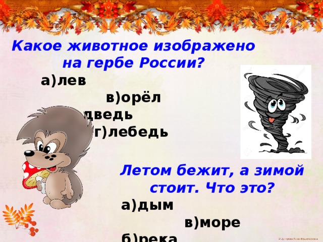 Какое животное изображено на гербе России?  а)лев в)орёл  б)медведь г)лебедь Летом бежит, а зимой стоит. Что это?  а)дым в)море  б)река г)корабль 