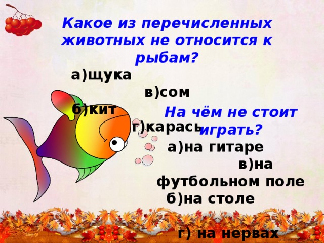 Какое из перечисленных животных не относится к рыбам?  а)щука в)сом  б)кит г)карась На чём не стоит играть?  а)на гитаре в)на футбольном поле  б)на столе г) на нервах 