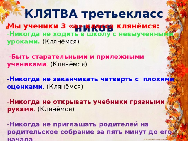 КЛЯТВА третьеклассников Мы ученики 3 «а» класса клянёмся: - Никогда не ходить в школу с невыученными уроками. (Клянёмся)  - Быть старательными и прилежными учениками . (Клянёмся)  - Никогда не заканчивать четверть с плохими оценками . (Клянёмся)  - Никогда не открывать учебники грязными руками . (Клянёмся)  - Никогда не приглашать родителей на родительское собрание за пять минут до его начала . (Клянёмся) 