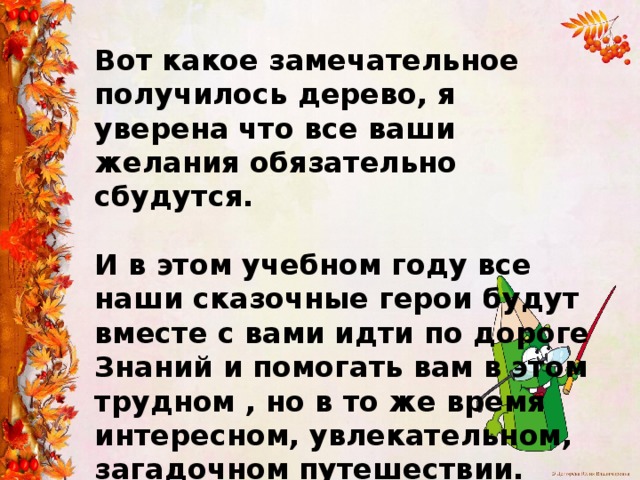Вот какое замечательное получилось дерево, я уверена что все ваши желания обязательно сбудутся.  И в этом учебном году все наши сказочные герои будут вместе с вами идти по дороге Знаний и помогать вам в этом трудном , но в то же время интересном, увлекательном, загадочном путешествии. 