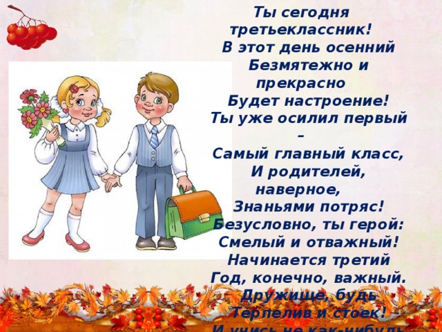 Ты сегодня третьеклассник!     В этот день осенний     Безмятежно и прекрасно     Будет настроение!     Ты уже осилил первый –     Самый главный класс,     И родителей, наверное,      Знаньями потряс!     Безусловно, ты герой:     Смелый и отважный!     Начинается третий     Год, конечно, важный.     Дружище, будь     Терпелив и стоек!     И учись не как-нибудь –     А учись без двоек! 