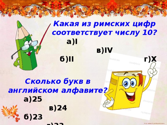 Какая из римских цифр соответствует числу 10?  а)I в)IV  б)II г)X Сколько букв в английском алфавите?  а)25 в)24  б)23 г)33 