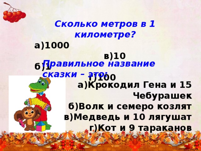 Сколько метров в 1 километре?  а)1000 в)10  б)1 г)100 Правильное название сказки – это: а)Крокодил Гена и 15 Чебурашек б)Волк и семеро козлят в)Медведь и 10 лягушат г)Кот и 9 тараканов 