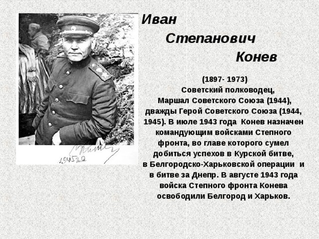 Иван  Степанович  Конев (1897- 1973)  Советский полководец,   Маршал Советского Союза (1944), дважды Герой Советского Союза (1944, 1945). В июле 1943 года  Конев назначен командующим войсками Степного фронта, во главе которого сумел добиться успехов в Курской битве, в Белгородско-Харьковской операции  и в битве за Днепр. В августе 1943 года войска Степного фронта Конева освободили Белгород и Харьков. 