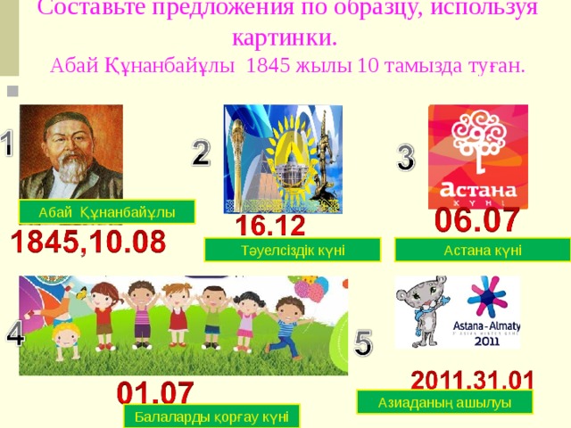 Составьте предложения по образцу, используя картинки.  Абай Құнанбайұлы 1845 жылы 10 тамызда туған.   Абай Құнанбайұлы Астана күні Тәуелсіздік күні Азиаданың ашылуы Балаларды қорғау күні 
