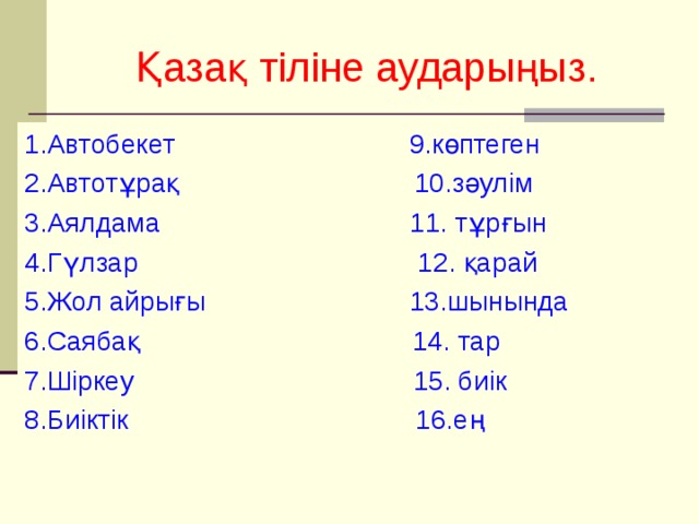 Қазақ тіліне аударыңыз. 1.Автобекет 9.көптеген 2.Автотұрақ 10.зәулім 3.Аялдама 11. тұрғын 4.Гүлзар 12. қарай 5.Жол айрығы 13.шынында 6.Саябақ 14. тар 7.Шіркеу 15. биік 8.Биіктік 16.ең 