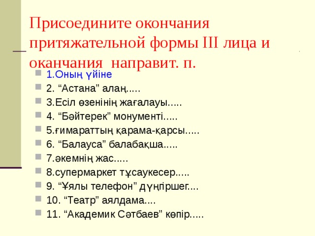 Присоедините окончания притяжательной формы ІІІ лица и оканчания направит. п. 1.Оның үйіне 2. “Астана” алаң..... 3.Есіл өзенінің жағалауы..... 4. “Бәйтерек” монументі..... 5.ғимараттың қарама-қарсы..... 6. “Балауса” балабақша..... 7.әкемнің жас..... 8.супермаркет тұсаукесер..... 9. “Ұялы телефон” дүңгіршег.... 10. “Театр” аялдама.... 11. “Академик Сәтбаев” көпір..... 