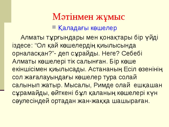 Мәтінмен жұмыс Қаладағы көшелер  Алматы тұрғындары мен қонақтары бір үйді іздесе: “Ол қай көшелердің қиылысында орналасқан?”- деп сұрайды. Неге? Себебі Алматы көшелері тік салынған. Бір көше екіншісімен қиылысады. Астананың Есіл өзенінің сол жағалауындағы көшелер тура солай салынып жатыр. Мысалы, Римде олай ешқашан сұрамайды, өйткені бұл қаланың көшелері күн сәулесіндей ортадан жан-жаққа шашыраған. 