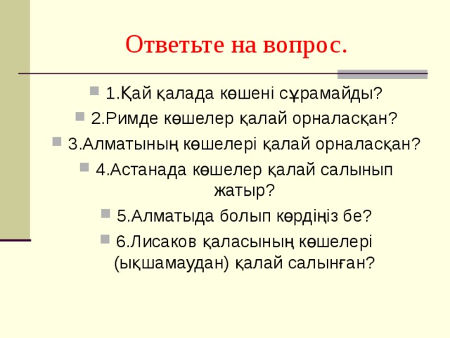 Ответьте на вопрос. 1.Қай қалада көшені сұрамайды? 2.Римде көшелер қалай орналасқан? 3.Алматының көшелері қалай орналасқан? 4.Астанада көшелер қалай салынып жатыр? 5.Алматыда болып көрдіңіз бе? 6.Лисаков қаласының көшелері (ықшамаудан) қалай салынған?  