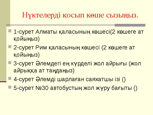 Нүктелерді қосып көше сызыңыз. 1-сурет Алматы қаласының көшесі(2 көшеге ат қойыңыз) 2-сурет Рим қаласының көшесі (2 көшеге ат қойыңыз) 3-сурет Әлемдегі ең күрделі жол айрығы (жол айрыққа ат таңдаңыз) 4-сурет Әлемді шарлаған саяхатшы ізі () 5-сурет №30 автобустың жол жүру бағыты () 