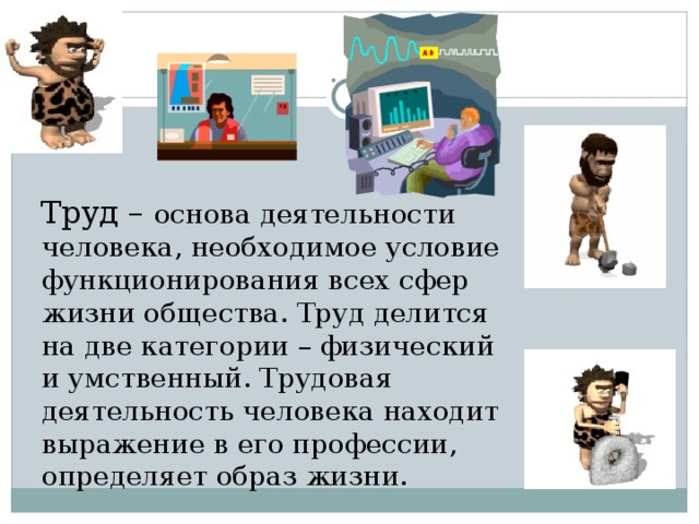  Труд – основа деятельности человека, необходимое условие функционирования всех сфер жизни общества. Труд делится на две категории – физический и умственный. Трудовая деятельность человека находит выражение в его профессии, определяет образ жизни. 