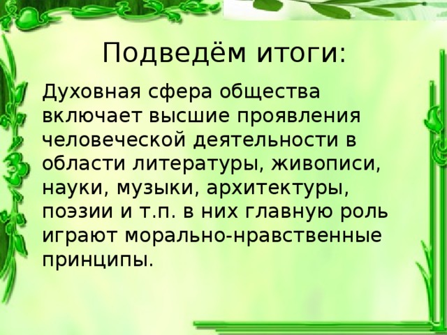 Подведём итоги: Духовная сфера общества включает высшие проявления человеческой деятельности в области литературы, живописи, науки, музыки, архитектуры, поэзии и т.п. в них главную роль играют морально-нравственные принципы. 