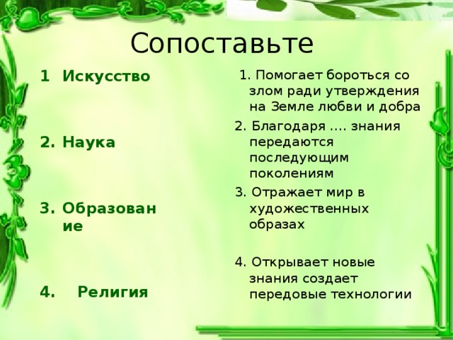 Сопоставьте Искусство   1. Помогает бороться со злом ради утверждения на Земле любви и добра 2. Благодаря …. знания передаются последующим поколениям 3. Отражает мир в художественных образах 4. Открывает новые знания создает передовые технологии  Наука   Образование   4. Религия 