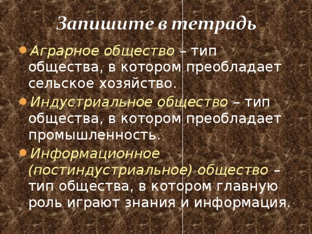 Аграрное общество – тип общества, в котором преобладает сельское хозяйство. Индустриальное общество – тип общества, в котором преобладает промышленность. Информационное (постиндустриальное) общество – тип общества, в котором главную роль играют знания и информация. 