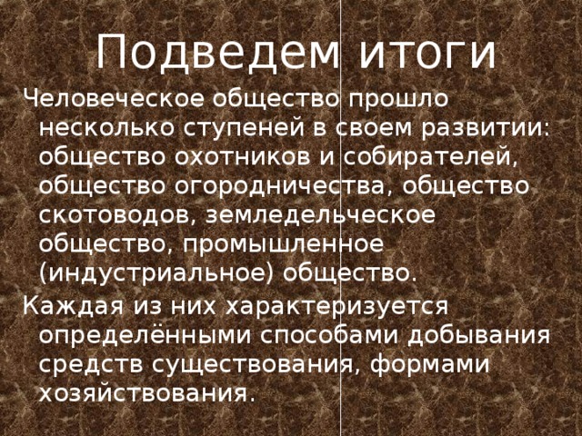  Подведем итоги Человеческое общество прошло несколько ступеней в своем развитии: общество охотников и собирателей, общество огородничества, общество скотоводов, земледельческое общество, промышленное (индустриальное) общество. Каждая из них характеризуется определёнными способами добывания средств существования, формами хозяйствования. 