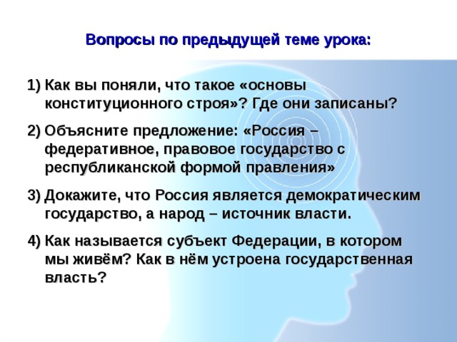 Вопросы по предыдущей теме урока: Как вы поняли, что такое «основы конституционного строя»? Где они записаны? Объясните предложение: «Россия – федеративное, правовое государство с республиканской формой правления» Докажите, что Россия является демократическим государство, а народ – источник власти. Как называется субъект Федерации, в котором мы живём? Как в нём устроена государственная власть? 