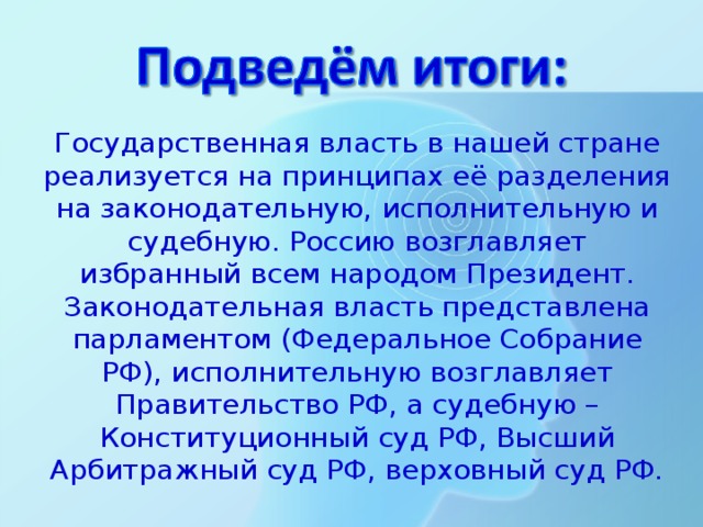 Государственная власть в нашей стране реализуется на принципах её разделения на законодательную, исполнительную и судебную. Россию возглавляет избранный всем народом Президент. Законодательная власть представлена парламентом (Федеральное Собрание РФ), исполнительную возглавляет Правительство РФ, а судебную – Конституционный суд РФ, Высший Арбитражный суд РФ, верховный суд РФ. 