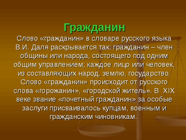 Гражданин  Слово «гражданин» в словаре русского языка В.И. Даля раскрывается так: гражданин – член общины или народа, состоящего под одним общим управлением; каждое лицо или человек, из составляющих народ, землю, государство.  Слово «гражданин» происходит от русского слова «горожанин», «городской житель». В XIX веке звание «почетный гражданин» за особые заслуги присваивалось купцам, военным и гражданским чиновникам. 