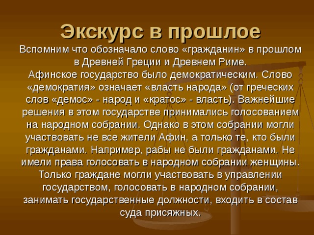 Экскурс в прошлое  Вспомним что обозначало слово «гражданин» в прошлом в Древней Греции и Древнем Риме.  Афинское государство было демократическим. Слово «демократия» означает «власть народа» (от греческих слов «демос» - народ и «кратос» - власть). Важнейшие решения в этом государстве принимались голосованием на народном собрании. Однако в этом собрании могли участвовать не все жители Афин, а только те, кто были гражданами. Например, рабы не были гражданами. Не имели права голосовать в народном собрании женщины. Только граждане могли участвовать в управлении государством, голосовать в народном собрании, занимать государственные должности, входить в состав суда присяжных. 