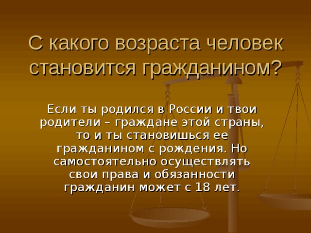 С какого возраста человек становится гражданином? Если ты родился в России и твои родители – граждане этой страны, то и ты становишься ее гражданином с рождения. Но самостоятельно осуществлять свои права и обязанности гражданин может с 18 лет. 