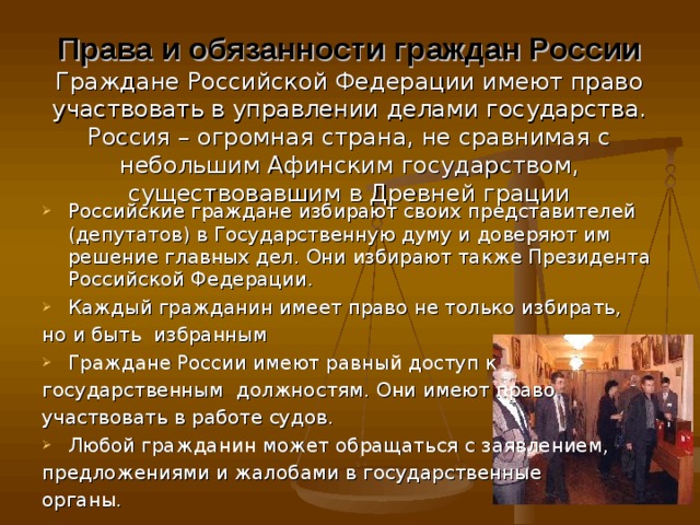 Права и обязанности граждан России  Граждане Российской Федерации имеют право участвовать в управлении делами государства. Россия – огромная страна, не сравнимая с небольшим Афинским государством, существовавшим в Древней грации Российские граждане избирают своих представителей (депутатов) в Государственную думу и доверяют им решение главных дел. Они избирают также Президента Российской Федерации. Каждый гражданин имеет право не только избирать, но и быть избранным Граждане России имеют равный доступ к государственным должностям. Они имеют право участвовать в работе судов. Любой гражданин может обращаться с заявлением, предложениями и жалобами в государственные органы. 