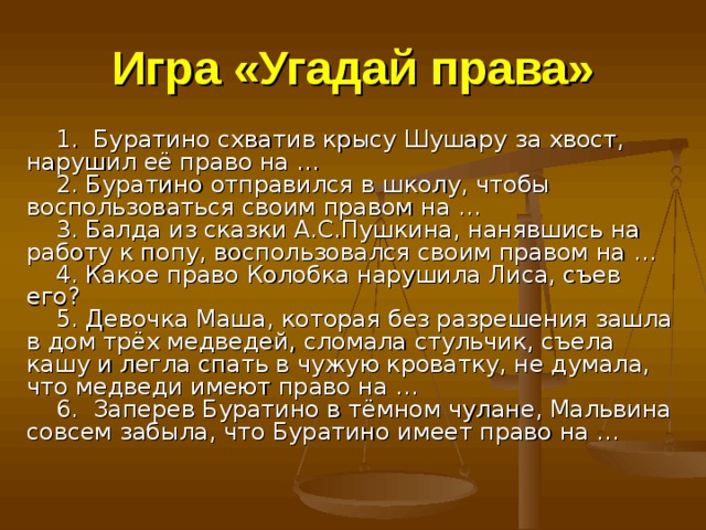 Игра «Угадай права»   1. Буратино схватив крысу Шушару за хвост, нарушил её право на …      2. Буратино отправился в школу, чтобы воспользоваться своим правом на …      3. Балда из сказки А.С.Пушкина, нанявшись на работу к попу, воспользовался своим правом на …      4. Какое право Колобка нарушила Лиса, съев его?        5. Девочка Маша, которая без разрешения зашла в дом трёх медведей, сломала стульчик, съела кашу и легла спать в чужую кроватку, не думала, что медведи имеют право на …      6. Заперев Буратино в тёмном чулане, Мальвина совсем забыла, что Буратино имеет право на …         