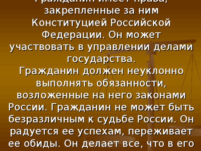 Подведём итоги:  Гражданин имеет права, закрепленные за ним Конституцией Российской Федерации. Он может участвовать в управлении делами государства.  Гражданин должен неуклонно выполнять обязанности, возложенные на него законами России. Гражданин не может быть безразличным к судьбе России. Он радуется ее успехам, переживает ее обиды. Он делает все, что в его силах, для благополучия своей отчизны 