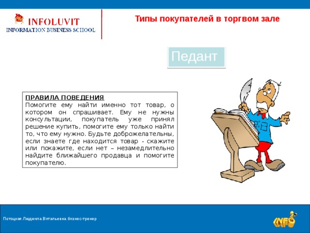  Типы покупателей в торгвом зале Педант ПРАВИЛА ПОВЕДЕНИЯ Помогите ему найти именно тот товар, о котором он спрашивает. Ему не нужны консультации, покупатель уже принял решение купить, помогите ему только найти то, что ему нужно. Будьте доброжелательны, если знаете где находится товар - скажите или покажите, если нет – незамедлительно найдите ближайшего продавца и помогите покупателю. Потоцкая Людмила Витальевна бизнес-тренер 9 