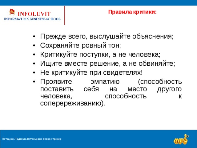  Правила критики: Прежде всего, выслушайте объяснения; Сохраняйте ровный тон; Критикуйте поступки, а не человека; Ищите вместе решение, а не обвиняйте; Не критикуйте при свидетелях! Проявите эмпатию (способность поставить себя на место другого человека, способность к соперереживанию).  Потоцкая Людмила Витальевна бизнес-тренер 9 