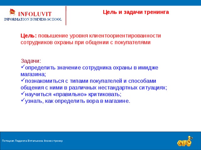  Цель и задачи тренинга Цель: повышение уровня клиентоориентированности сотрудников охраны при общении с покупателями Задачи: определить значение сотрудника охраны в имидже магазина; познакомиться с типами покупателей и способами общения с ними в различных нестандартных ситуациях; научиться «правильно» критиковать; узнать, как определить вора в магазине. Потоцкая Людмила Витальевна бизнес-тренер  