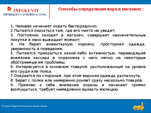  Способы определения вора в магазине :  Человек начинает ходить беспорядочно; Пытается оказаться там, где его никто не увидит;  Постоянно заходит в магазин, совершает незначительные покупки и явно выжидает момент;  Не берет инвентарную корзину, просторная одежда, уверенность в поведении;  Пытается прикрыться какой-либо активностью, переводящей внимание кассира и охранника с него лично на некоторые обостряемые им проблемы;  Интересуется в основном товаром, расположенным на уровне его груди или пояса; Озирается по сторонам, при этом верхняя одежда распахнута;  Берет с полки или намеренно роняет сразу несколько товаров;  Привлек к себе внимание охраны и начинает громко возмущаться, требует немедленно вызвать милицию. Потоцкая Людмила Витальевна бизнес-тренер 9 