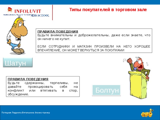  Типы покупателей в торговом зале ПРАВИЛА ПОВЕДЕНИЯ Будьте внимательны и доброжелательны, даже если знаете, что он ничего не купит. ЕСЛИ СОТРУДНИКИ И МАГАЗИН ПРОИЗВЕЛИ НА НЕГО ХОРОШЕЕ ВПЕЧАТЛЕНИЕ, ОН МОЖЕТ ВЕРНУТЬСЯ ЗА ПОКУПКАМИ Шатун ПРАВИЛА ПОВЕДЕНИЯ Будьте сдержанны, терпеливы, не давайте провоцировать себя на конфликт или втягивать в спор, обсуждение. Болтун Потоцкая Людмила Витальевна бизнес-тренер 9 