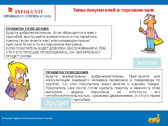  Типы покупателей в торговом зале ПРАВИЛА ПОВЕДЕНИЯ Будьте доброжелательны. Если обращается к вам с просьбой, выслушайте внимательно и постарайтесь помочь (если знаете как) или незамедлительно пригласите кого-то из персонала магазина. ЕСЛИ ПОКУПАТЕЛЬ БУДЕТ ДОВОЛЕН ОБСЛУЖИВАНИЕМ, ТЕМ, ЧТО К ЕГО ПРОСЬБЕ ПРИСЛУШАЛИСЬ, ОН ОБЯЗАТЕЛЬНО ПРИДЕТ СНОВА Знаток ПРАВИЛА ПОВЕДЕНИЯ Будьте внимательны, доброжелательны. Пригласите для консультации знающего человека (возможно и товароведа по группе), т.к. этот покупатель знает многое о «своем» товаре. Покупатель уже почти готов сделать покупку и именно в этом магазине, задача персонала не отпугнуть его недоброжелательностью, «резкими движениями» и отсутствием внимания к его просьбам. Эрудит Потоцкая Людмила Витальевна бизнес-тренер 9 