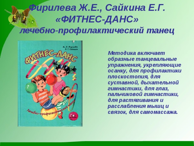 Фирилева Ж.Е., Сайкина Е.Г.  «ФИТНЕС-ДАНС»  лечебно-профилактический танец    Методика включает образные танцевальные упражнения, укрепляющие осанку, для профилактики плоскостопия, для суставной, дыхательной гимнастики, для глаз, пальчиковой гимнастики, для растягивания и расслабления мышц и связок, для самомассажа.  