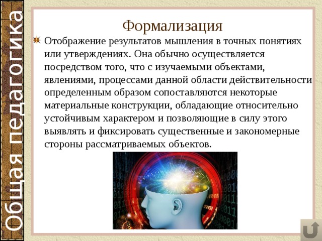 Формализация Отображение результатов мышления в точных понятиях или утверждениях. Она обычно осуществляется посредством того, что с изучаемыми объектами, явлениями, процессами данной области действительности определенным образом сопоставляются некоторые материальные конструкции, обладающие относительно устойчивым характером и позволяющие в силу этого выявлять и фиксировать существенные и закономерные стороны рассматриваемых объектов. 