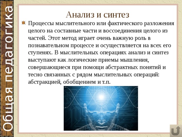 Анализ и синтез Процессы мыслительного или фактического разложения целого на составные части и воссоединения целого из частей. Этот метод играет очень важную роль в познавательном процессе и осуществляется на всех его ступенях. В мыслительных операциях анализ и синтез выступают как логические приемы мышления, совершающиеся при помощи абстрактных понятий и тесно связанных с рядом мыслительных операций: абстракцией, обобщением и т.п. 