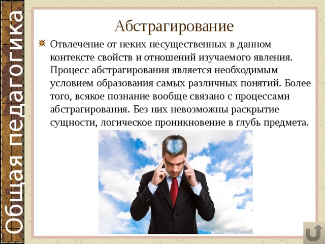 Абстрагирование Отвлечение от неких несущественных в данном контексте свойств и отношений изучаемого явления. Процесс абстрагирования является необходимым условием образования самых различных понятий. Более того, всякое познание вообще связано с процессами абстрагирования. Без них невозможны раскрытие сущности, логическое проникновение в глубь предмета. 