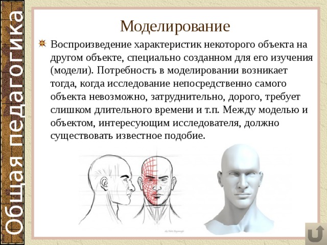 Моделирование Воспроизведение характеристик некоторого объекта на другом объекте, специально созданном для его изучения (модели). Потребность в моделировании возникает тогда, когда исследование непосредственно самого объекта невозможно, затруднительно, дорого, требует слишком длительного времени и т.п. Между моделью и объектом, интересующим исследователя, должно существовать известное подобие. 