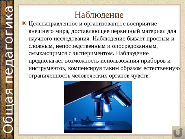 Наблюдение Целенаправленное и организованное восприятие внешнего мира, доставляющее первичный материал для научного исследования. Наблюдение бывает простым и сложным, непосредственным и опосредованным, смыкающимся с экспериментом. Наблюдение предполагает возможность использования приборов и инструментов, компенсируя таким образом естественную ограниченность человеческих органов чувств. 