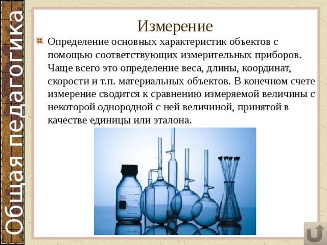 Измерение Определение основных характеристик объектов с помощью соответствующих измерительных приборов. Чаще всего это определение веса, длины, координат, скорости и т.п. материальных объектов. В конечном счете измерение сводится к сравнению измеряемой величины с некоторой однородной с ней величиной, принятой в качестве единицы или эталона. 