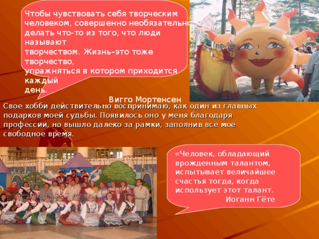 Чтобы чувствовать себя творческим человеком, совершенно необязательно делать что-то из того, что люди называют творчеством. Жизнь–это тоже творчество, упражняться в котором приходится каждый день.  Вигго Мортенсен Свое хобби действительно воспринимаю, как один из главных подарков моей судьбы. Появилось оно у меня благодаря профессии, но вышло далеко за рамки, заполнив все мое свободное время. «Человек, обладающий врожденным талантом, испытывает величайшее счастья тогда, когда использует этот талант.  Иоганн Гёте 