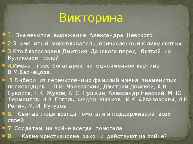 Викторина 1.  Знаменитое выражение Александра Невского. 2. Знаменитый мореплаватель ,причисленный к лику святых. 3 .Кто благословил Дмитрия Донского перед битвой на Куликовом поле? 4 .Имена трех богатырей на одноименной картине В.М.Васнецова.  5. Выбери из перечисленных фамилий имена знаменитых полководцев: П.И. Чайковский, Дмитрий Донской, А.В. Суворов, Г.К. Жуков, А. С. Пушкин, Александр Невский, М. Ю. Лермонтов. Н.В. Гоголь, Федор Ушаков , И.К. Айвазовский, И.Е. Репин, М. И. Кутузов. 6. Святые люди всегда помогали и поддерживали всех своей…… 7 . Солдатам на войне всегда помогала……. 8 . Какие христианские законы действуют на войне? 